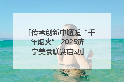 传承创新中邂逅“千年烟火” 2025济宁美食联赛启动