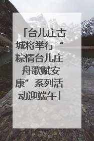 台儿庄古城将举行“粽情台儿庄 舟歌赋安康”系列活动迎端午