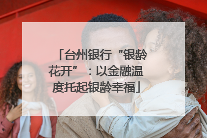 台州银行“银龄花开”：以金融温度托起银龄幸福