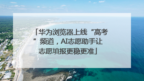 华为浏览器上线“高考”频道，AI志愿助手让志愿填报更稳更准
