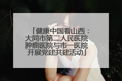 健康中国看山西：大同市第二人民医院肿瘤医院与市一医院开展党建共建活动