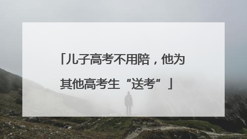 儿子高考不用陪，他为其他高考生“送考”