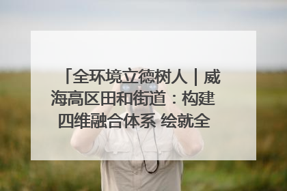全环境立德树人｜威海高区田和街道：构建四维融合体系 绘就全环境立德树人新画卷