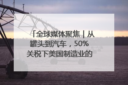全球媒体聚焦｜从罐头到汽车，50%关税下美国制造业的“生死劫”
