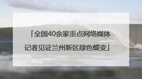 全国40余家重点网络媒体记者见证兰州新区绿色蝶变