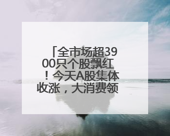 全市场超3900只个股飘红！今天A股集体收涨，大消费领域迎来大爆发