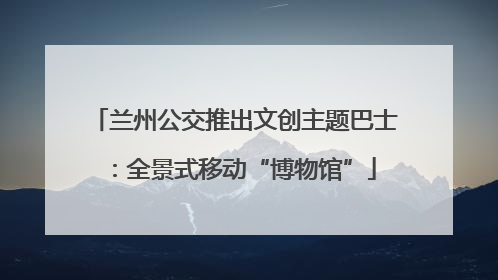 兰州公交推出文创主题巴士：全景式移动“博物馆”