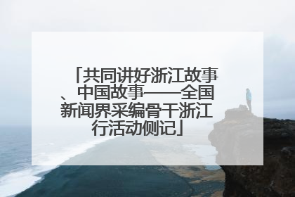 共同讲好浙江故事、中国故事——全国新闻界采编骨干浙江行活动侧记