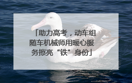 助力高考，动车组随车机械师用暖心服务擦亮“铁”身份