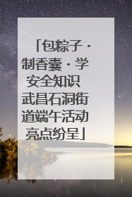 包粽子・制香囊・学安全知识 武昌石洞街道端午活动亮点纷呈