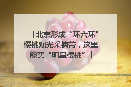 北京形成“环六环”樱桃观光采摘带，这里能买“明星樱桃”