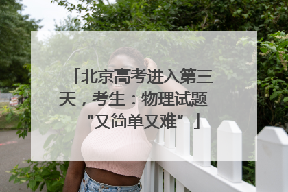 北京高考进入第三天，考生：物理试题“又简单又难”