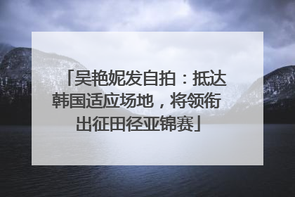 吴艳妮发自拍：抵达韩国适应场地，将领衔出征田径亚锦赛