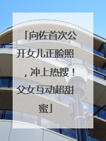 向佐首次公开女儿正脸照，冲上热搜！父女互动超甜蜜