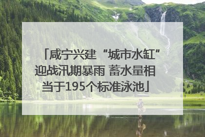 咸宁兴建“城市水缸”迎战汛期暴雨 蓄水量相当于195个标准泳池