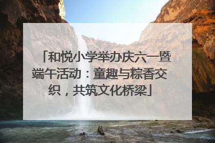和悦小学举办庆六一暨端午活动：童趣与粽香交织，共筑文化桥梁