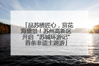 品苏绣匠心，赏花海盛景！苏州高新区开启“苏城环游记”首条非遗主题游