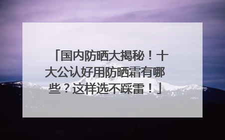 国内防晒大揭秘！十大公认好用防晒霜有哪些？这样选不踩雷！