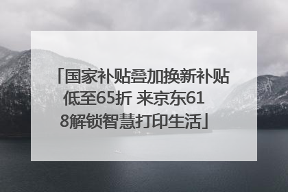 国家补贴叠加换新补贴低至65折 来京东618解锁智慧打印生活