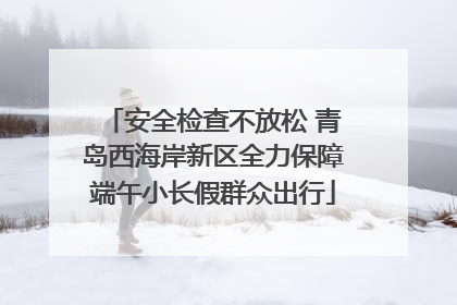 安全检查不放松 青岛西海岸新区全力保障端午小长假群众出行