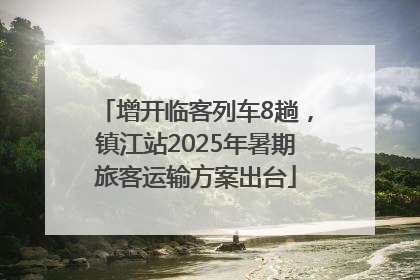增开临客列车8趟，镇江站2025年暑期旅客运输方案出台