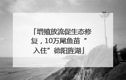 增殖放流促生态修复，10万尾鱼苗“入住”德阳旌湖