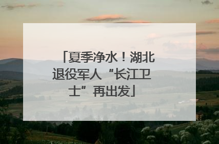 夏季净水！湖北退役军人“长江卫士”再出发
