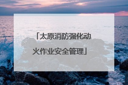 太原消防强化动火作业安全管理