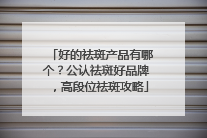 好的祛斑产品有哪个？公认祛斑好品牌，高段位祛斑攻略