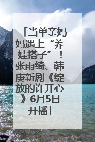 当单亲妈妈遇上“养娃搭子”！张雨绮、韩庚新剧《绽放的许开心》6月5日开播