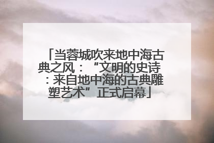 当蓉城吹来地中海古典之风：“文明的史诗：来自地中海的古典雕塑艺术”正式启幕