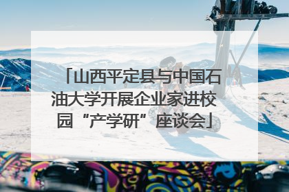 山西平定县与中国石油大学开展企业家进校园“产学研”座谈会