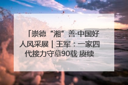 崇德“湘”善·中国好人风采展｜王军：一家四代接力守墓90载 赓续红色血脉践初心