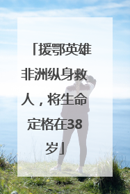 援鄂英雄非洲纵身救人，将生命定格在38岁