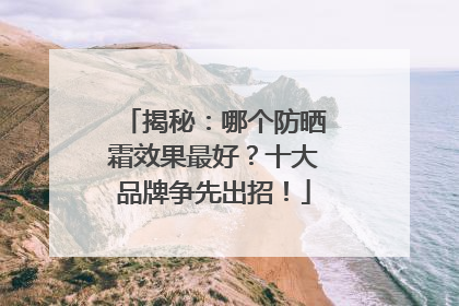 揭秘：哪个防晒霜效果最好？十大品牌争先出招！
