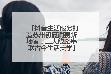抖音生活服务打造苏州初夏消费新场景，三大线路串联古今生活美学