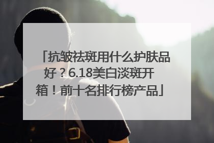抗皱祛斑用什么护肤品好？6.18美白淡斑开箱！前十名排行榜产品