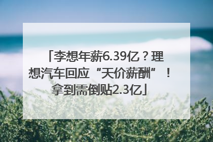 李想年薪6.39亿？理想汽车回应“天价薪酬”！拿到需倒贴2.3亿