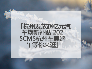 杭州发放超亿元汽车焕新补贴 2025CMS杭州车展端午等你来逛