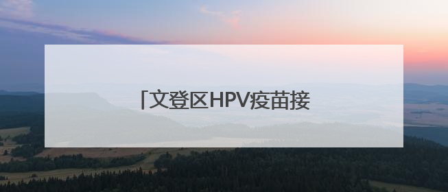 文登区HPV疫苗接种惠民活动开始啦！