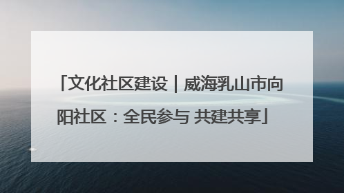文化社区建设｜威海乳山市向阳社区：全民参与 共建共享