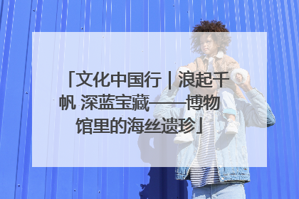 文化中国行｜浪起千帆 深蓝宝藏——博物馆里的海丝遗珍