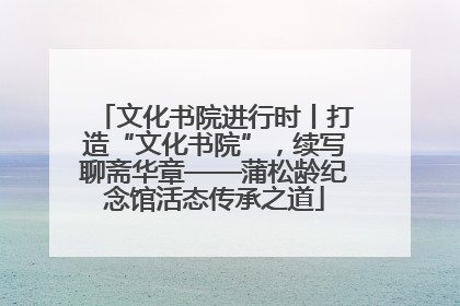 文化书院进行时丨打造“文化书院”，续写聊斋华章——蒲松龄纪念馆活态传承之道