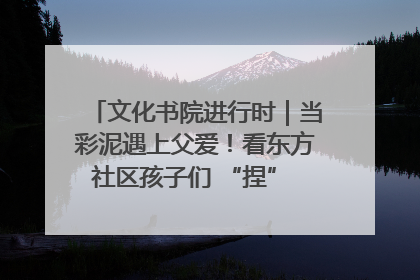 文化书院进行时｜当彩泥遇上父爱！看东方社区孩子们 “捏” 出心目中的爸爸