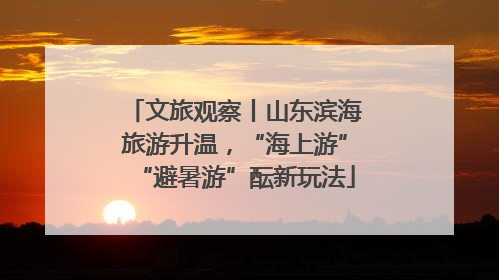 文旅观察丨山东滨海旅游升温，“海上游”“避暑游”酝新玩法