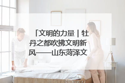 文明的力量|牡丹之都吹拂文明新风——山东菏泽文明创建一线见闻
