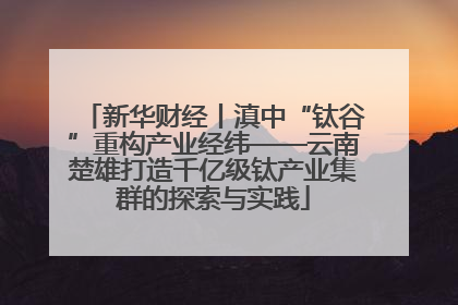 新华财经丨滇中“钛谷”重构产业经纬——云南楚雄打造千亿级钛产业集群的探索与实践