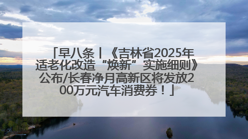 早八条丨《吉林省2025年适老化改造“焕新”实施细则》公布/长春净月高新区将发放200万元汽车消费券！