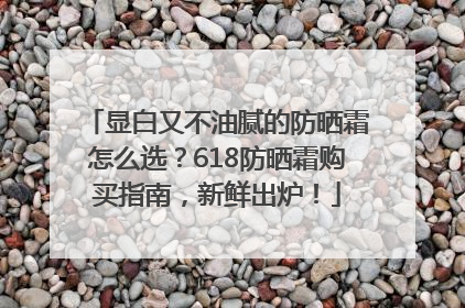 显白又不油腻的防晒霜怎么选？618防晒霜购买指南，新鲜出炉！
