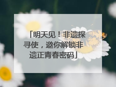 明天见！非遗探寻使，邀你解锁非遗正青春密码